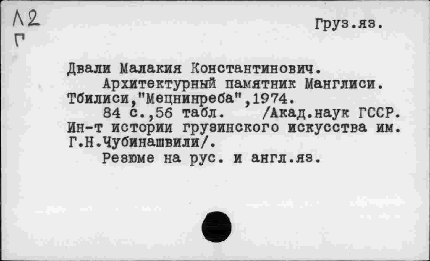 ﻿V
Груз.яз.
Двали Малакия Константинович.
Архитектурный памятник Манглиси. Тбилиси,"Мецнинреба",1974.
84 с.,56 табл. /Акад.наук ГССР. йн-т истории грузинского искусства им. Г.Н.Чубинашвили/.
Резюме на рус. и англ.яз.